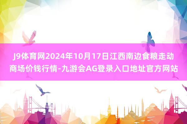 J9体育网2024年10月17日江西南边食粮走动商场价钱行情-九游会AG登录入口地址官方网站