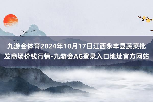 九游会体育2024年10月17日江西永丰县蔬菜批发商场价钱行情-九游会AG登录入口地址官方网站