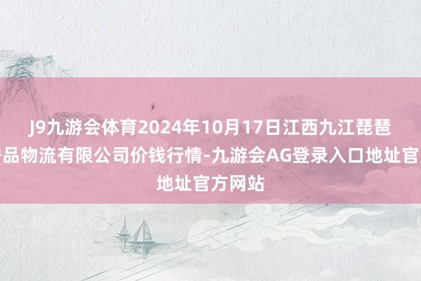 J9九游会体育2024年10月17日江西九江琵琶湖农居品物流有限公司价钱行情-九游会AG登录入口地址官方网站