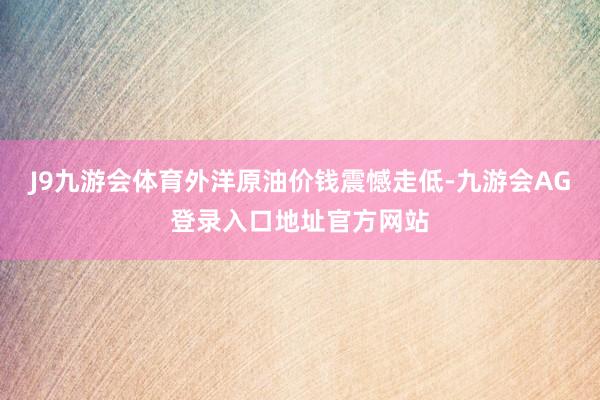 J9九游会体育外洋原油价钱震憾走低-九游会AG登录入口地址官方网站