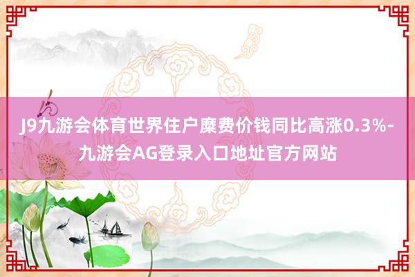 J9九游会体育世界住户糜费价钱同比高涨0.3%-九游会AG登录入口地址官方网站