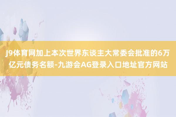 J9体育网加上本次世界东谈主大常委会批准的6万亿元债务名额-九游会AG登录入口地址官方网站