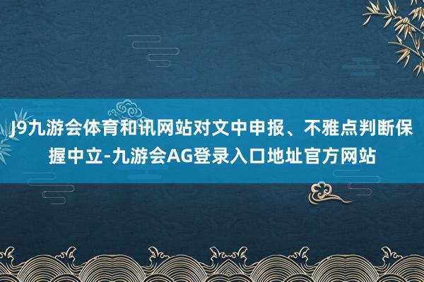 J9九游会体育和讯网站对文中申报、不雅点判断保握中立-九游会AG登录入口地址官方网站