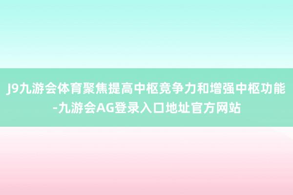 J9九游会体育聚焦提高中枢竞争力和增强中枢功能-九游会AG登录入口地址官方网站